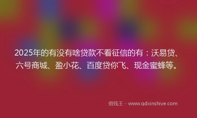2025年的有没有啥贷款不看征信的有：沃易贷、六号商城、盈小花、百度贷你飞、现金蜜蜂等。