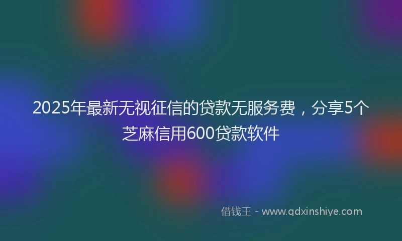 2025年最新无视征信的贷款无服务费，分享5个芝麻信用600贷款软件
