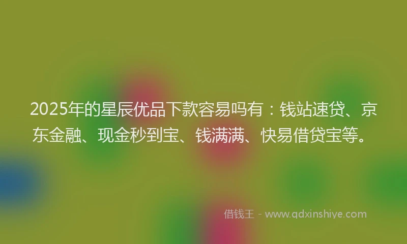 2025年的星辰优品下款容易吗有：钱站速贷、京东金融、现金秒到宝、钱满满、快易借贷宝等。