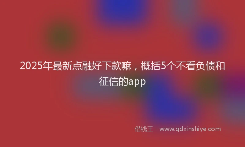 2025年最新点融好下款嘛，概括5个不看负债和征信的app