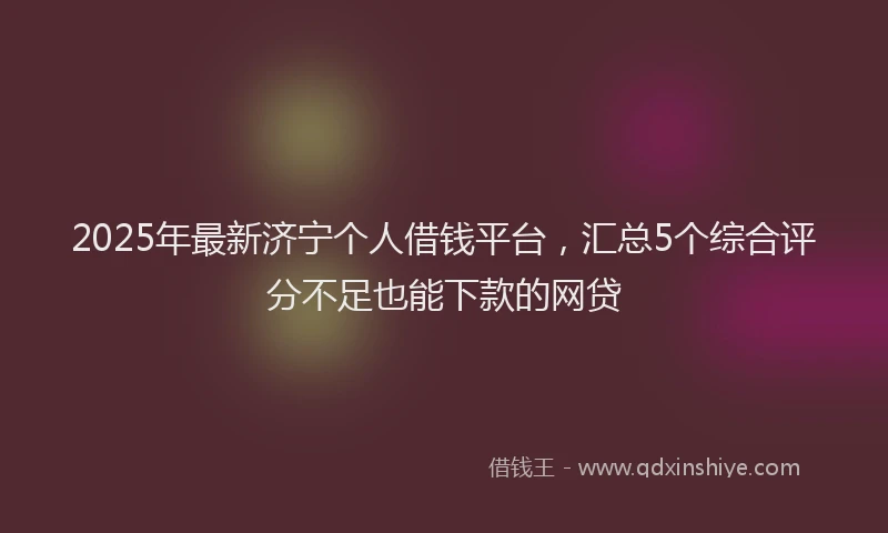 2025年最新济宁个人借钱平台，汇总5个综合评分不足也能下款的网贷