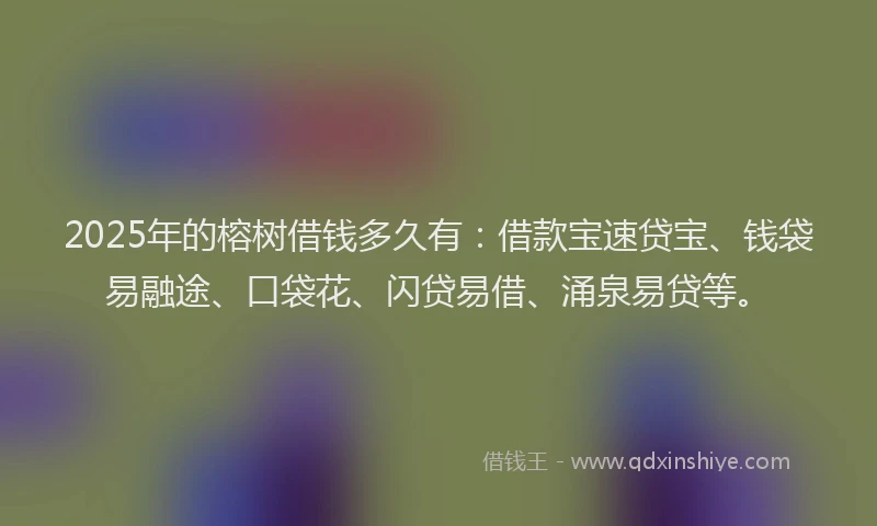 2025年的榕树借钱多久有：借款宝速贷宝、钱袋易融途、口袋花、闪贷易借、涌泉易贷等。