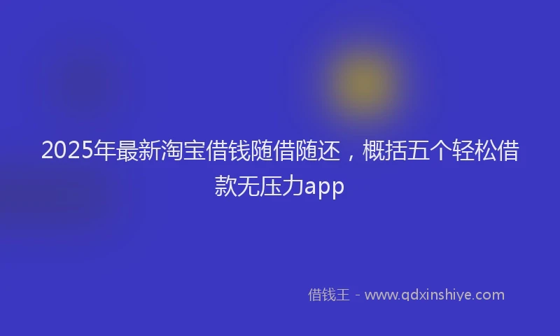 2025年最新淘宝借钱随借随还，概括五个轻松借款无压力app