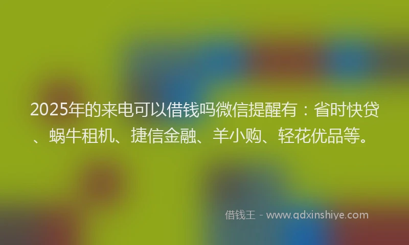 2025年的来电可以借钱吗微信提醒有：省时快贷、蜗牛租机、捷信金融、羊小购、轻花优品等。