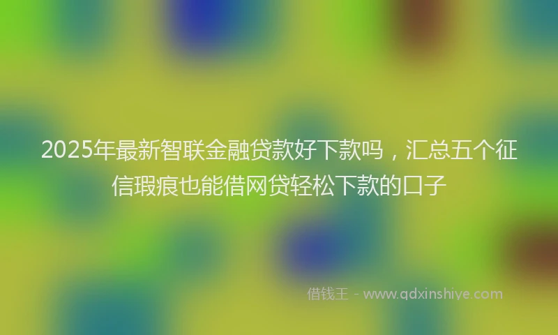 2025年最新智联金融贷款好下款吗，汇总五个征信瑕疵也能借网贷轻松下款的口子