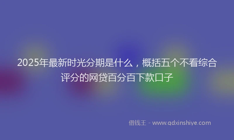 2025年最新时光分期是什么，概括五个不看综合评分的网贷百分百下款口子
