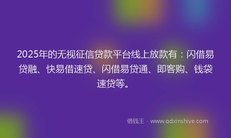 2025年的无视征信贷款平台线上放款有：闪借易贷融、快易借速贷、闪借易贷通、即客购、钱袋速贷等。