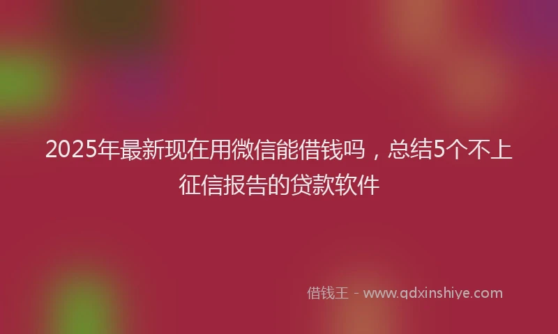 2025年最新现在用微信能借钱吗，总结5个不上征信报告的贷款软件