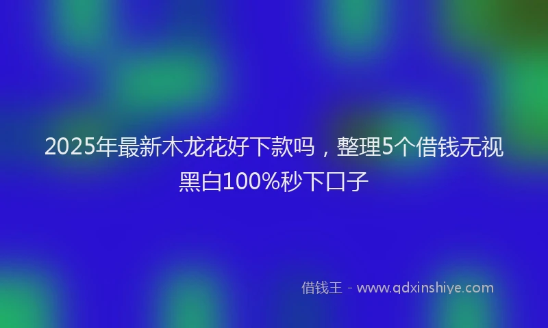 2025年最新木龙花好下款吗，整理5个借钱无视黑白100%秒下口子