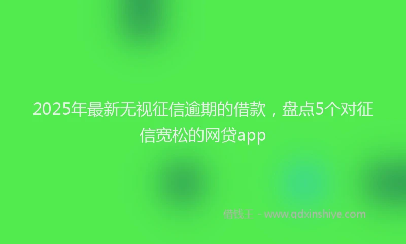 2025年最新无视征信逾期的借款，盘点5个对征信宽松的网贷app