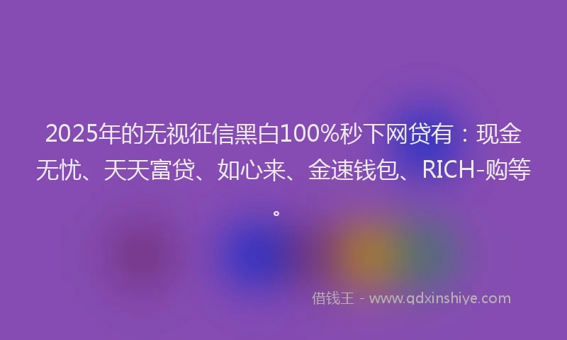 2025年的无视征信黑白100%秒下网贷有：现金无忧、天天富贷、如心来、金速钱包、RICH-购等。