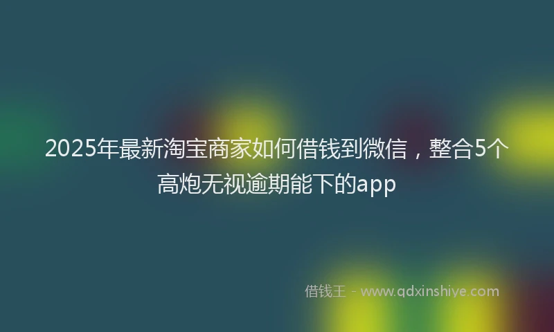 2025年最新淘宝商家如何借钱到微信，整合5个高炮无视逾期能下的app
