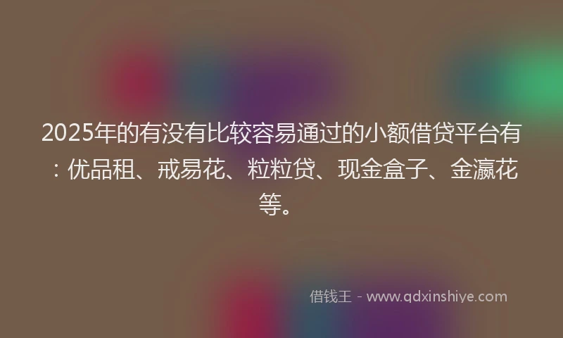 2025年的有没有比较容易通过的小额借贷平台有：优品租、戒易花、粒粒贷、现金盒子、金瀛花等。