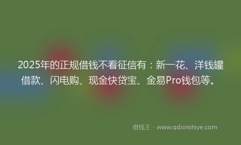 2025年的正规借钱不看征信有：新一花、洋钱罐借款、闪电购、现金快贷宝、金易Pro钱包等。