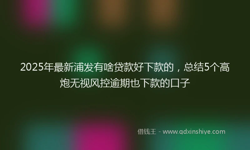 2025年最新浦发有啥贷款好下款的，总结5个高炮无视风控逾期也下款的口子