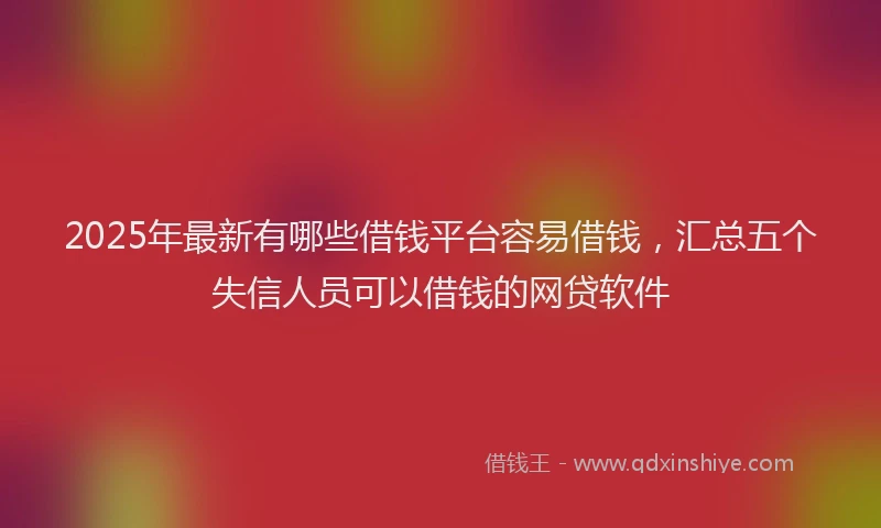 2025年最新有哪些借钱平台容易借钱，汇总五个失信人员可以借钱的网贷软件
