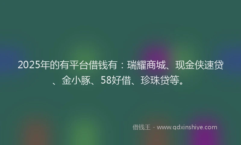 2025年的有平台借钱有：瑞耀商城、现金侠速贷、金小豚、58好借、珍珠贷等。