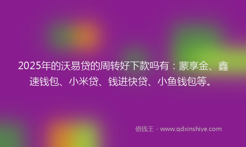2025年的沃易贷的周转好下款吗有：蒙享金、鑫速钱包、小米贷、钱进快贷、小鱼钱包等。