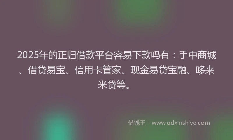 2025年的正归借款平台容易下款吗有：手中商城、借贷易宝、信用卡管家、现金易贷宝融、哆来米贷等。