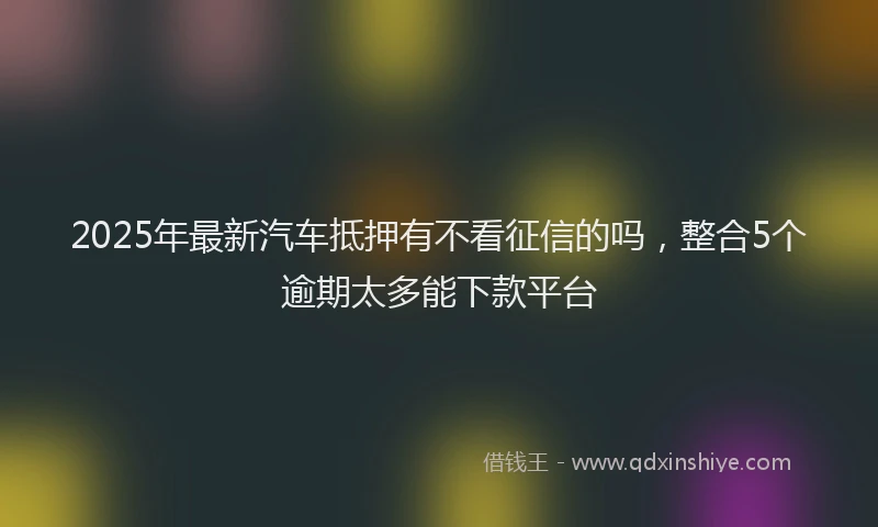 2025年最新汽车抵押有不看征信的吗，整合5个逾期太多能下款平台