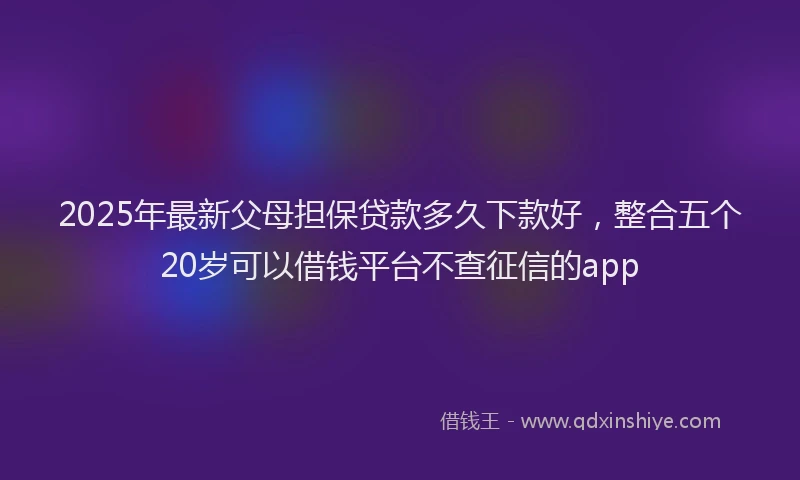 2025年最新父母担保贷款多久下款好，整合五个20岁可以借钱平台不查征信的app