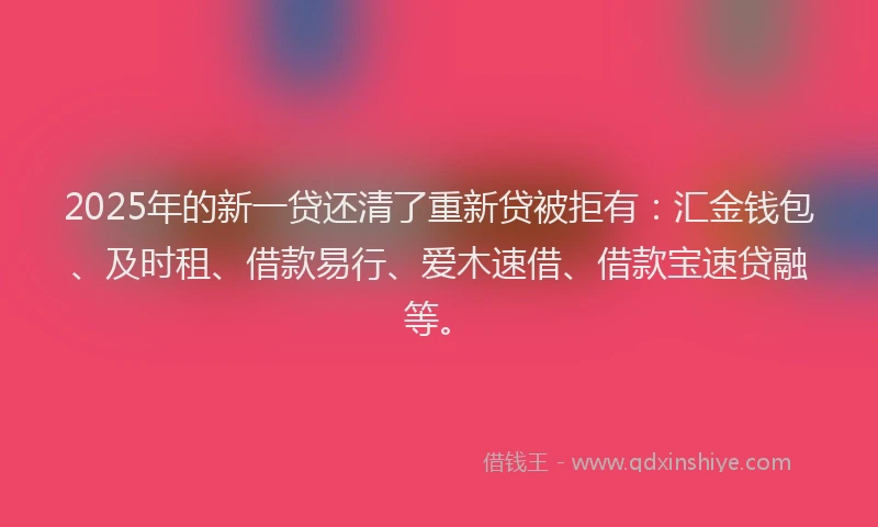 2025年的新一贷还清了重新贷被拒有：汇金钱包、及时租、借款易行、爱木速借、借款宝速贷融等。