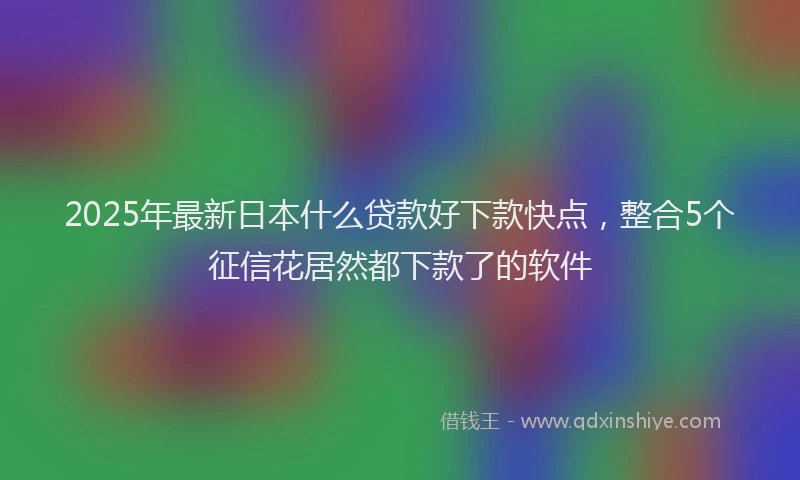 2025年最新日本什么贷款好下款快点，整合5个征信花居然都下款了的软件