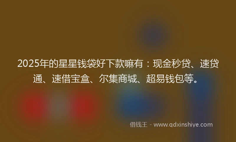 2025年的星星钱袋好下款嘛有：现金秒贷、速贷通、速借宝盒、尔集商城、超易钱包等。