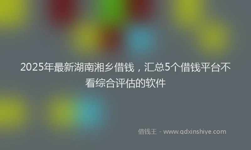 2025年最新湖南湘乡借钱，汇总5个借钱平台不看综合评估的软件