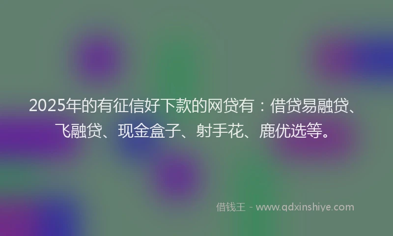 2025年的有征信好下款的网贷有：借贷易融贷、飞融贷、现金盒子、射手花、鹿优选等。