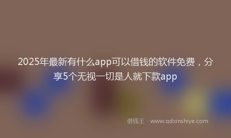 2025年最新有什么app可以借钱的软件免费，分享5个无视一切是人就下款app