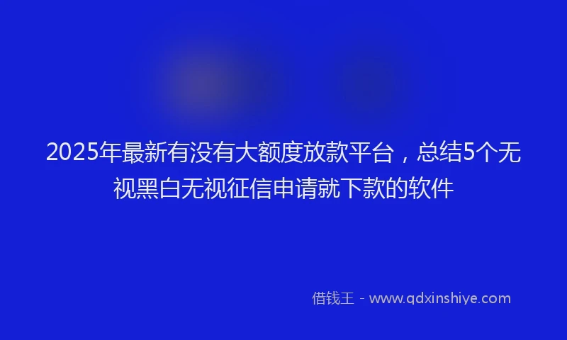 2025年最新有没有大额度放款平台，总结5个无视黑白无视征信申请就下款的软件
