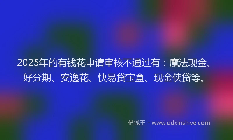 2025年的有钱花申请审核不通过有：魔法现金、好分期、安逸花、快易贷宝盒、现金侠贷等。