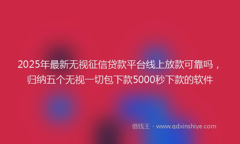 2025年最新无视征信贷款平台线上放款可靠吗，归纳五个无视一切包下款5000秒下款的软件