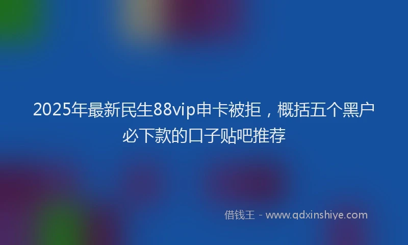 2025年最新民生88vip申卡被拒，概括五个黑户必下款的口子贴吧推荐