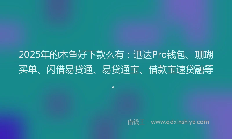 2025年的木鱼好下款么有：迅达Pro钱包、珊瑚买单、闪借易贷通、易贷通宝、借款宝速贷融等。