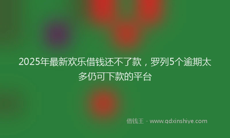 2025年最新欢乐借钱还不了款，罗列5个逾期太多仍可下款的平台