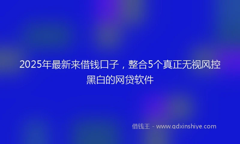 2025年最新来借钱口子，整合5个真正无视风控黑白的网贷软件
