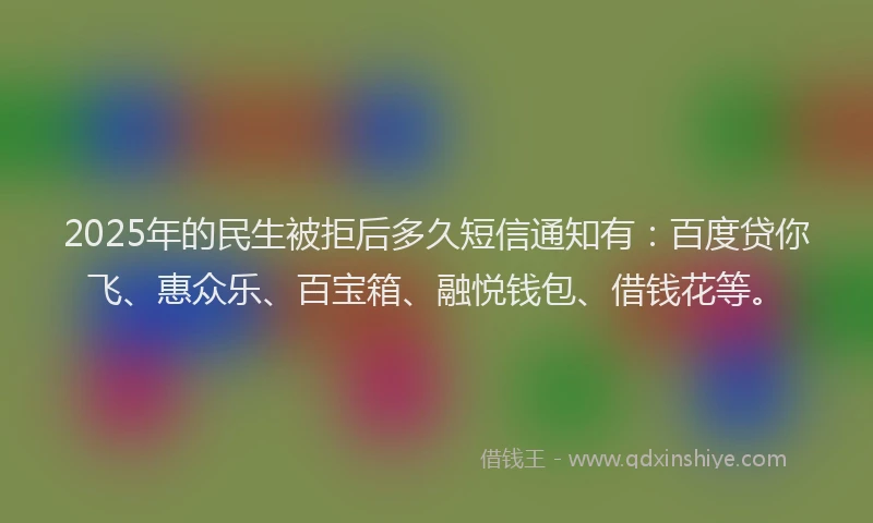 2025年的民生被拒后多久短信通知有：百度贷你飞、惠众乐、百宝箱、融悦钱包、借钱花等。