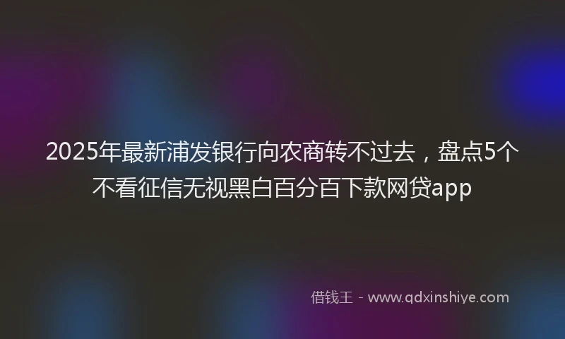 2025年最新浦发银行向农商转不过去，盘点5个不看征信无视黑白百分百下款网贷app