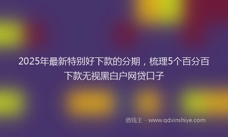 2025年最新特别好下款的分期，梳理5个百分百下款无视黑白户网贷口子