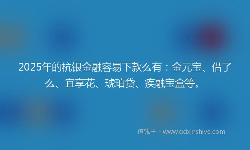 2025年的杭银金融容易下款么有：金元宝、借了么、宜享花、琥珀贷、疾融宝盒等。