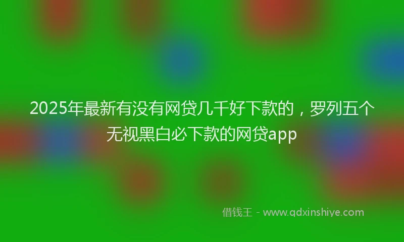 2025年最新有没有网贷几千好下款的，罗列五个无视黑白必下款的网贷app