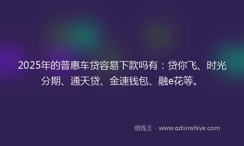 2025年的普惠车贷容易下款吗有：贷你飞、时光分期、通天贷、金速钱包、融e花等。