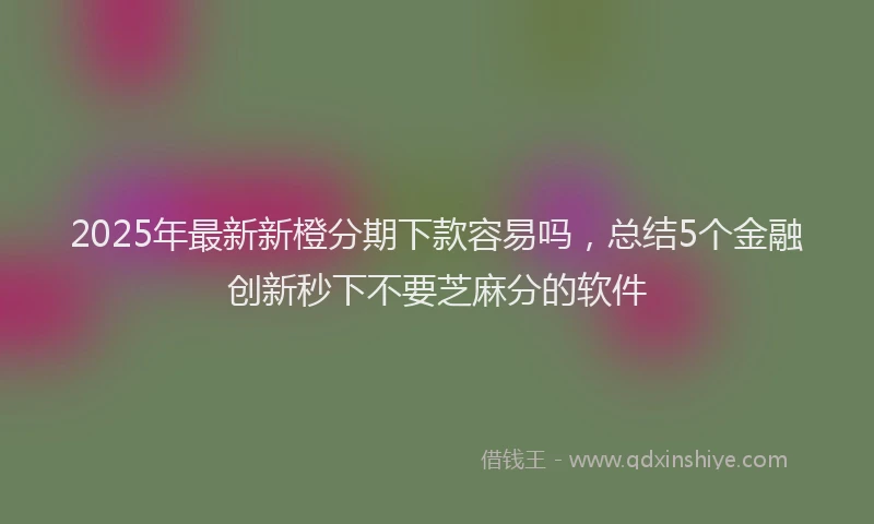 2025年最新新橙分期下款容易吗，总结5个金融创新秒下不要芝麻分的软件