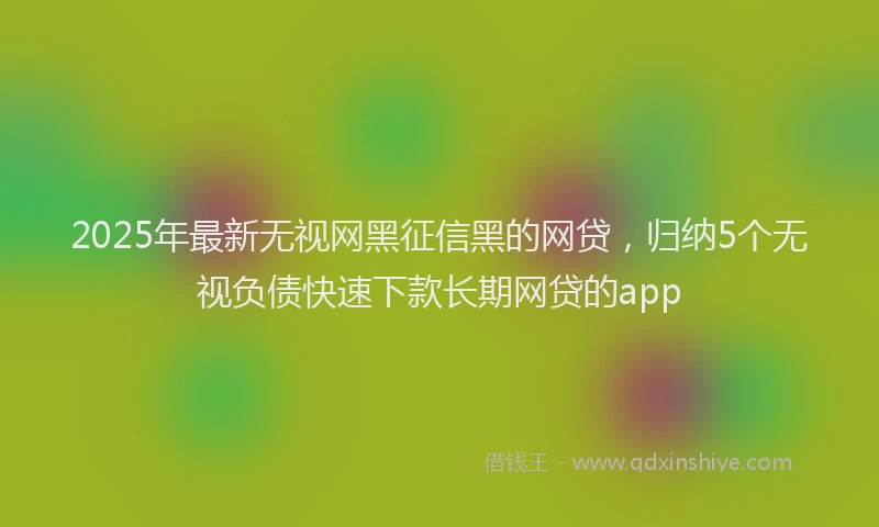2025年最新无视网黑征信黑的网贷，归纳5个无视负债快速下款长期网贷的app
