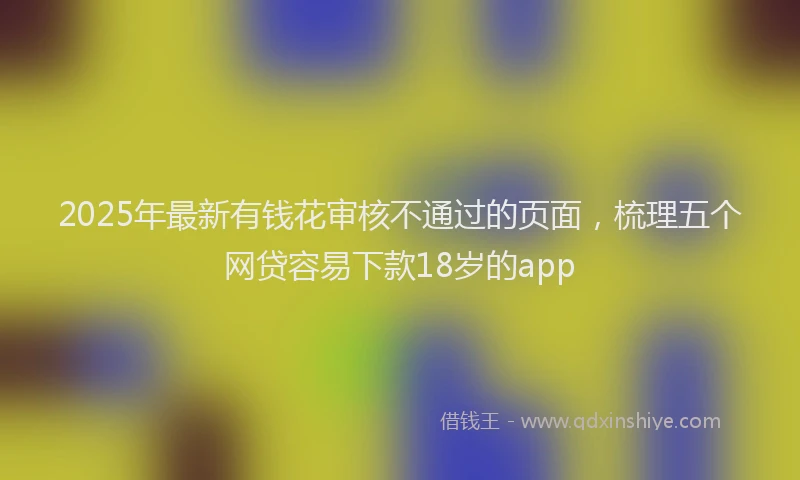 2025年最新有钱花审核不通过的页面，梳理五个网贷容易下款18岁的app