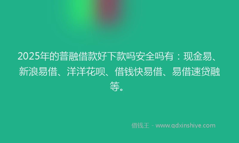 2025年的普融借款好下款吗安全吗有：现金易、新浪易借、洋洋花呗、借钱快易借、易借速贷融等。