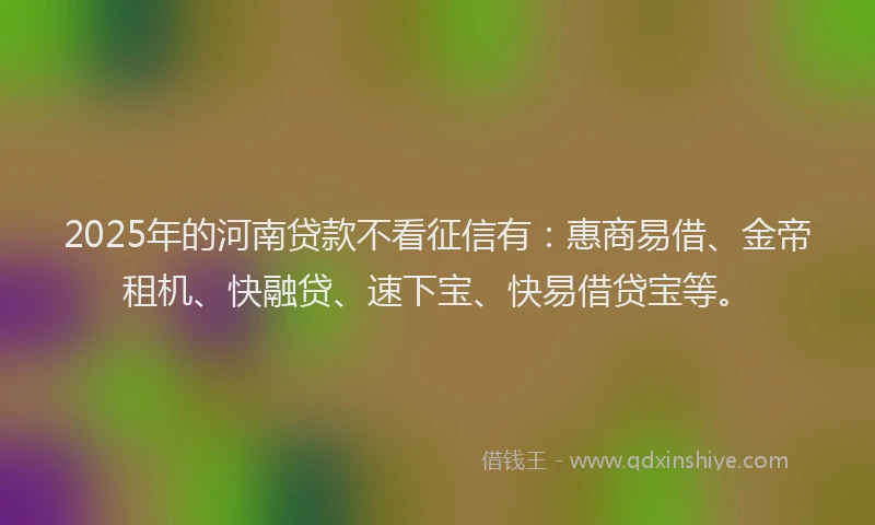 2025年的河南贷款不看征信有：惠商易借、金帝租机、快融贷、速下宝、快易借贷宝等。