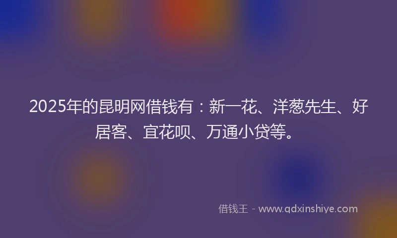 2025年的昆明网借钱有：新一花、洋葱先生、好居客、宜花呗、万通小贷等。